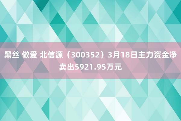 黑丝 做爱 北信源（300352）3月18日主力资金净卖出5921.95万元