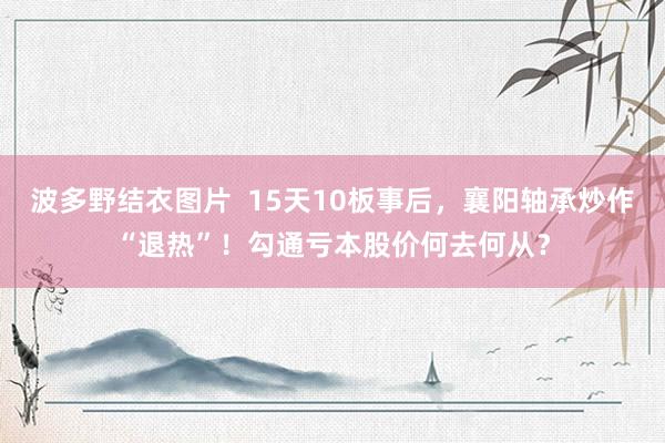 波多野结衣图片  15天10板事后，襄阳轴承炒作“退热”！勾通亏本股价何去何从？