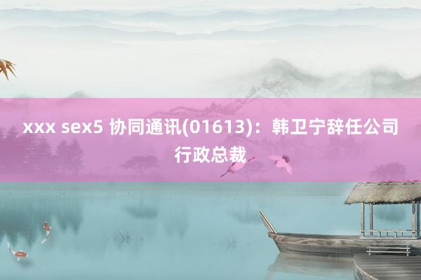 xxx sex5 协同通讯(01613)：韩卫宁辞任公司行政总裁