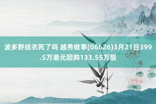 波多野结衣死了吗 越秀做事(06626)3月21日399.5万港元回购133.55万股