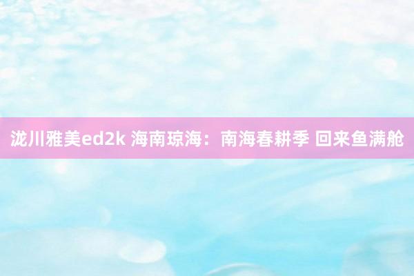 泷川雅美ed2k 海南琼海：南海春耕季 回来鱼满舱