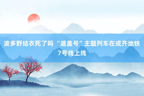 波多野结衣死了吗 “遮盖号”主题列车在成齐地铁7号线上线