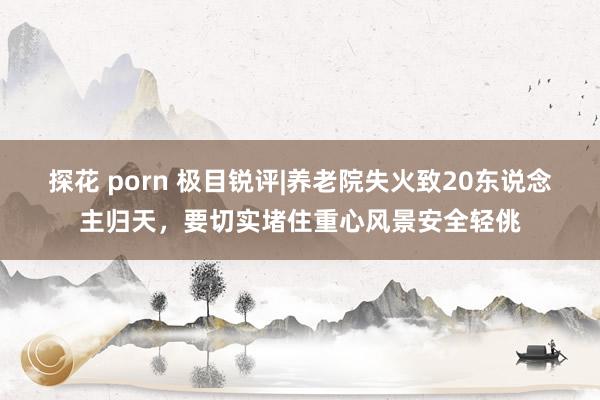 探花 porn 极目锐评|养老院失火致20东说念主归天，要切实堵住重心风景安全轻佻