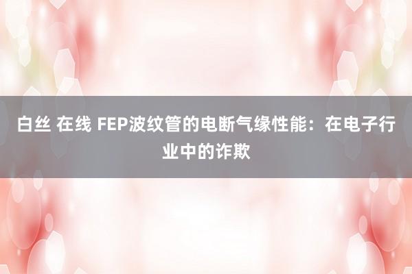 白丝 在线 FEP波纹管的电断气缘性能：在电子行业中的诈欺