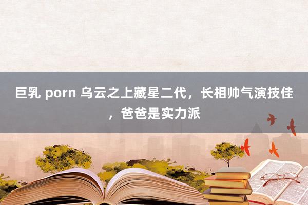 巨乳 porn 乌云之上藏星二代，长相帅气演技佳，爸爸是实力派