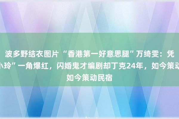 波多野结衣图片 “香港第一好意思腿”万绮雯：凭“马小玲”一角爆红，闪婚鬼才编剧却丁克24年，如今策动民宿