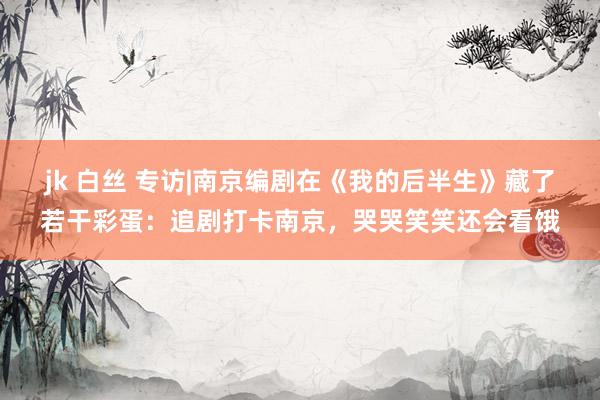 jk 白丝 专访|南京编剧在《我的后半生》藏了若干彩蛋：追剧打卡南京，哭哭笑笑还会看饿