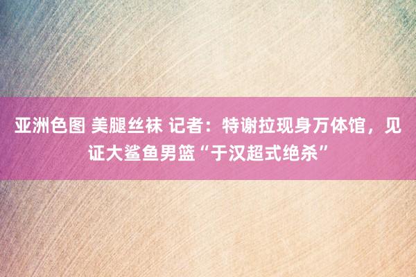 亚洲色图 美腿丝袜 记者：特谢拉现身万体馆，见证大鲨鱼男篮“于汉超式绝杀”