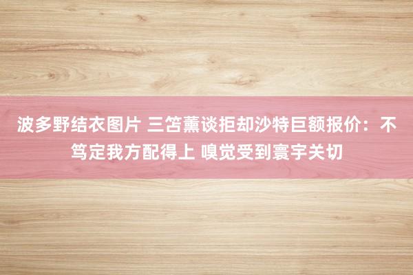 波多野结衣图片 三笘薰谈拒却沙特巨额报价：不笃定我方配得上 嗅觉受到寰宇关切