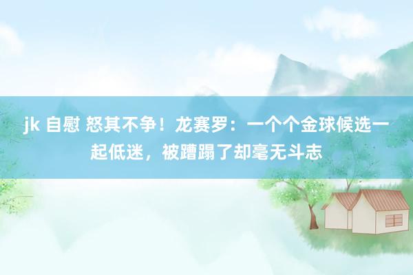 jk 自慰 怒其不争！龙赛罗：一个个金球候选一起低迷，被蹧蹋了却毫无斗志