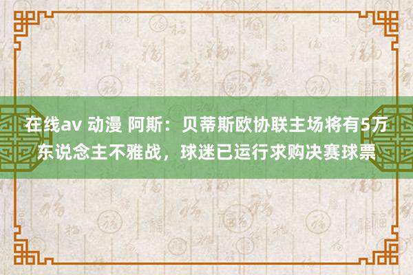 在线av 动漫 阿斯：贝蒂斯欧协联主场将有5万东说念主不雅战，球迷已运行求购决赛球票