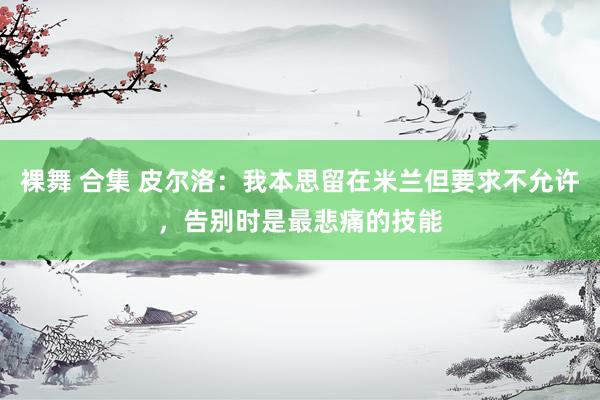 裸舞 合集 皮尔洛：我本思留在米兰但要求不允许，告别时是最悲痛的技能