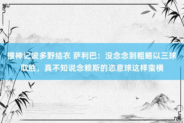 搜神记波多野结衣 萨利巴：没念念到粗略以三球取胜，真不知说念赖斯的恣意球这样蛮横