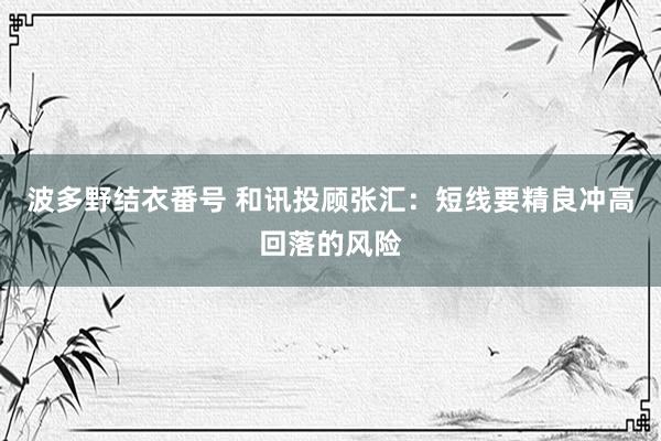 波多野结衣番号 和讯投顾张汇：短线要精良冲高回落的风险