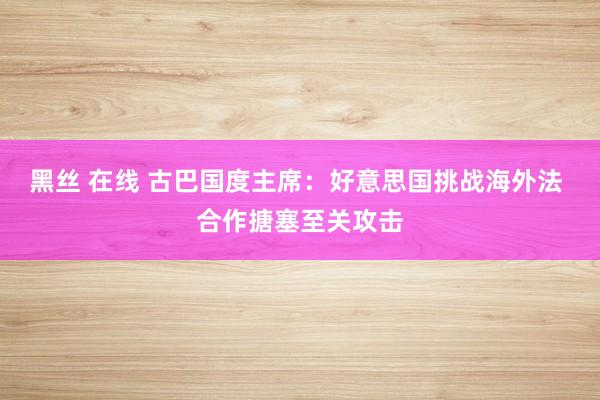 黑丝 在线 古巴国度主席：好意思国挑战海外法 合作搪塞至关攻击