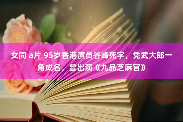 女同 a片 95岁香港演员谷峰死字，凭武大郎一角成名，曾出演《九品芝麻官》