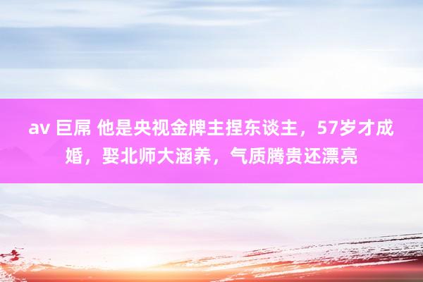 av 巨屌 他是央视金牌主捏东谈主，57岁才成婚，娶北师大涵养，气质腾贵还漂亮