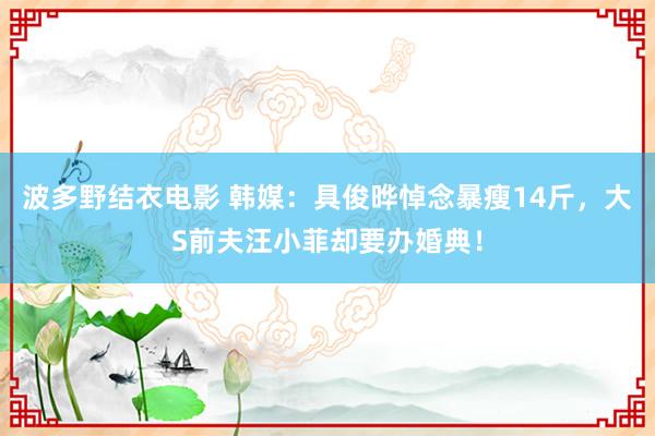 波多野结衣电影 韩媒：具俊晔悼念暴瘦14斤，大S前夫汪小菲却要办婚典！