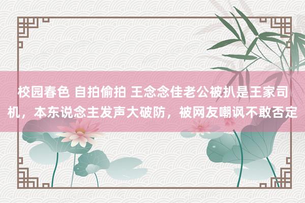校园春色 自拍偷拍 王念念佳老公被扒是王家司机，本东说念主发声大破防，被网友嘲讽不敢否定