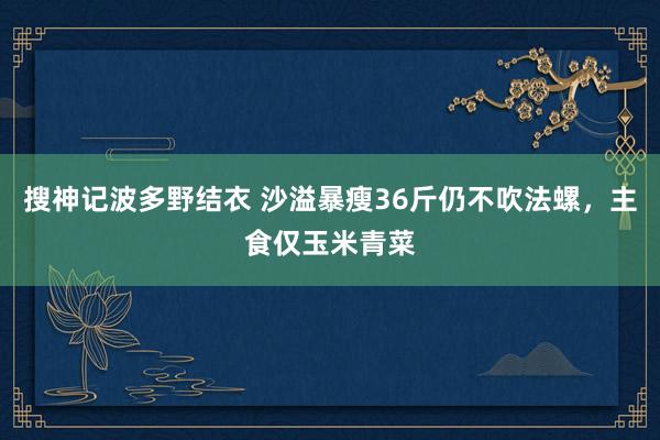 搜神记波多野结衣 沙溢暴瘦36斤仍不吹法螺，主食仅玉米青菜