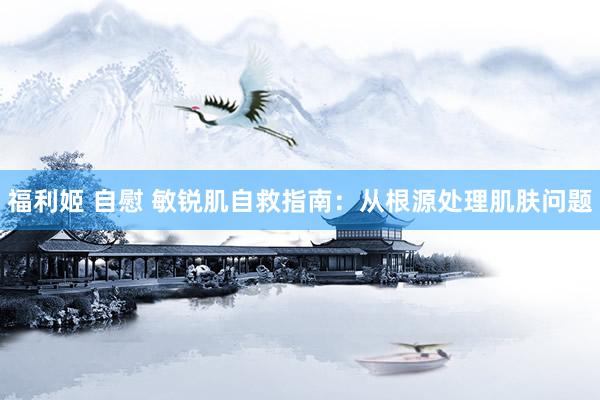 福利姬 自慰 敏锐肌自救指南：从根源处理肌肤问题