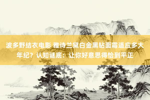 波多野结衣电影 雅诗兰黛白金黑钻面霜适应多大年纪？认知谜底：让你好意思得恰到平正