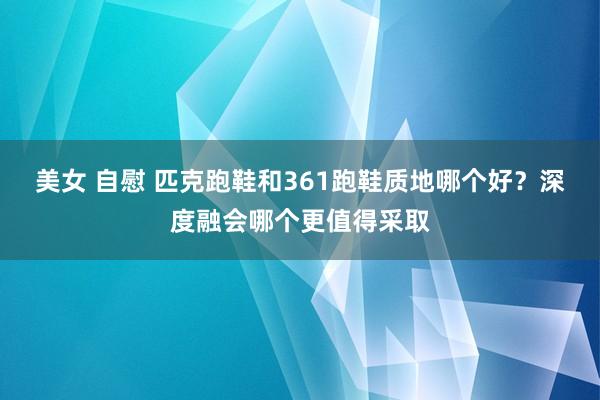 美女 自慰 匹克跑鞋和361跑鞋质地哪个好？深度融会哪个更值得采取