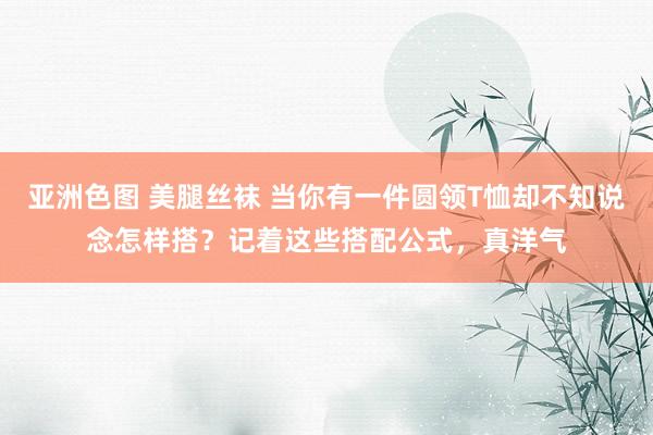亚洲色图 美腿丝袜 当你有一件圆领T恤却不知说念怎样搭？记着这些搭配公式，真洋气
