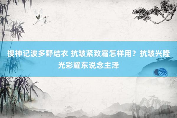 搜神记波多野结衣 抗皱紧致霜怎样用？抗皱兴隆光彩耀东说念主泽