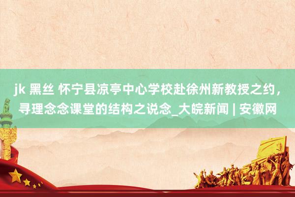 jk 黑丝 怀宁县凉亭中心学校赴徐州新教授之约，寻理念念课堂的结构之说念_大皖新闻 | 安徽网