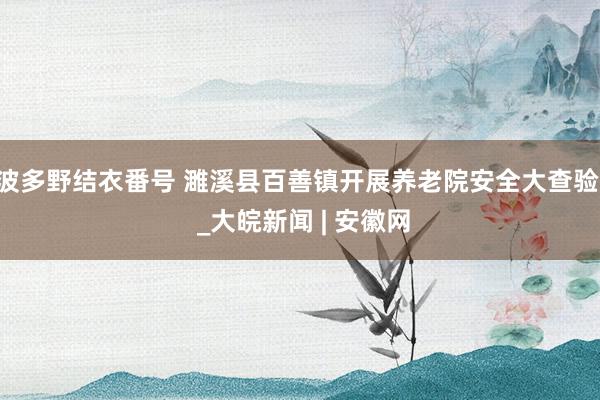 波多野结衣番号 濉溪县百善镇开展养老院安全大查验  _大皖新闻 | 安徽网