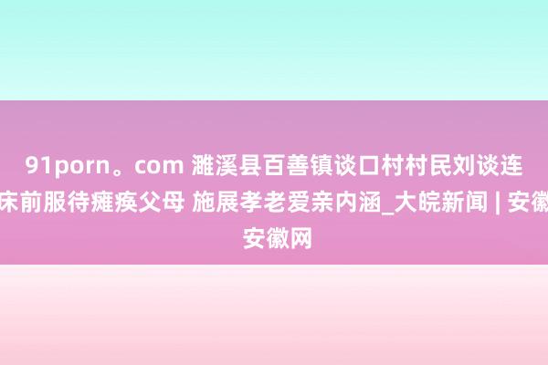 91porn。com 濉溪县百善镇谈口村村民刘谈连：床前服待瘫痪父母 施展孝老爱亲内涵_大皖新闻 | 安徽网