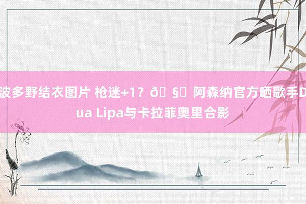 波多野结衣图片 枪迷+1？🧐阿森纳官方晒歌手Dua Lipa与卡拉菲奥里合影