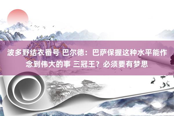 波多野结衣番号 巴尔德：巴萨保握这种水平能作念到伟大的事 三冠王？必须要有梦思