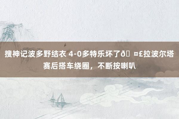 搜神记波多野结衣 4-0多特乐坏了🤣拉波尔塔赛后搭车绕圈，不断按喇叭
