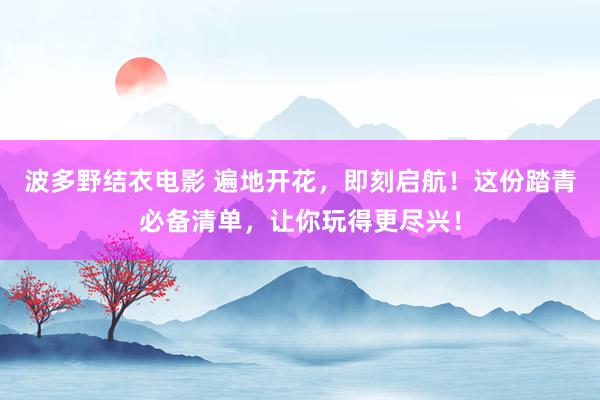 波多野结衣电影 遍地开花，即刻启航！这份踏青必备清单，让你玩得更尽兴！