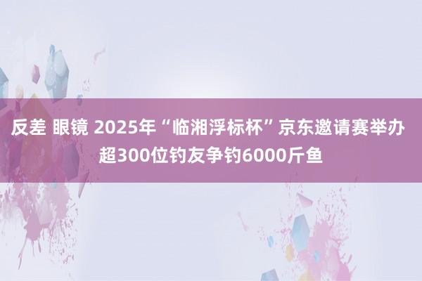 反差 眼镜 2025年“临湘浮标杯”京东邀请赛举办 超300位钓友争钓6000斤鱼