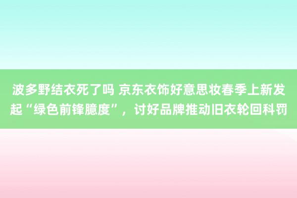 波多野结衣死了吗 京东衣饰好意思妆春季上新发起“绿色前锋臆度”，讨好品牌推动旧衣轮回科罚