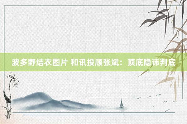 波多野结衣图片 和讯投顾张斌：顶底隐讳判底
