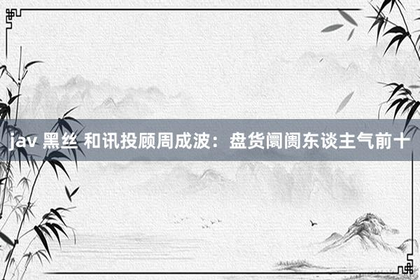 jav 黑丝 和讯投顾周成波：盘货阛阓东谈主气前十