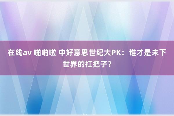 在线av 啪啪啦 中好意思世纪大PK：谁才是未下世界的扛把子？