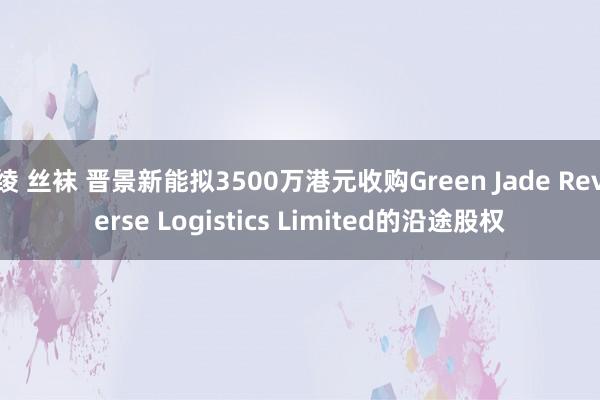 绫 丝袜 晋景新能拟3500万港元收购Green Jade Reverse Logistics Limited的沿途股权