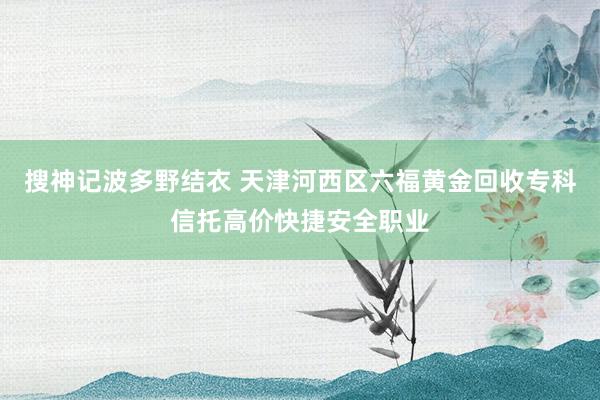 搜神记波多野结衣 天津河西区六福黄金回收专科信托高价快捷安全职业