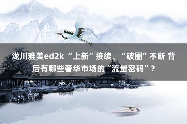 泷川雅美ed2k “上新”接续、“破圈”不断 背后有哪些奢华市场的“流量密码”？