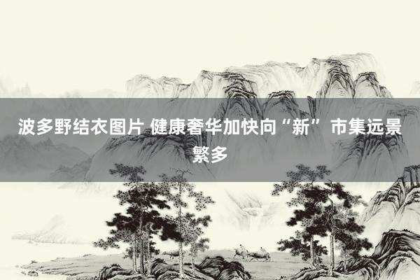 波多野结衣图片 健康奢华加快向“新” 市集远景繁多