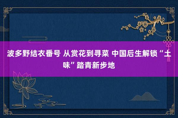 波多野结衣番号 从赏花到寻菜 中国后生解锁“土味”踏青新步地