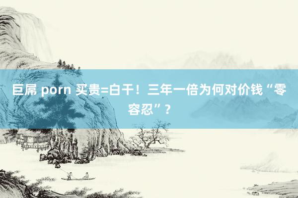 巨屌 porn 买贵=白干！三年一倍为何对价钱“零容忍”？