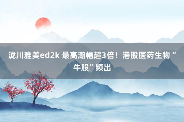泷川雅美ed2k 最高潮幅超3倍！港股医药生物“牛股”频出