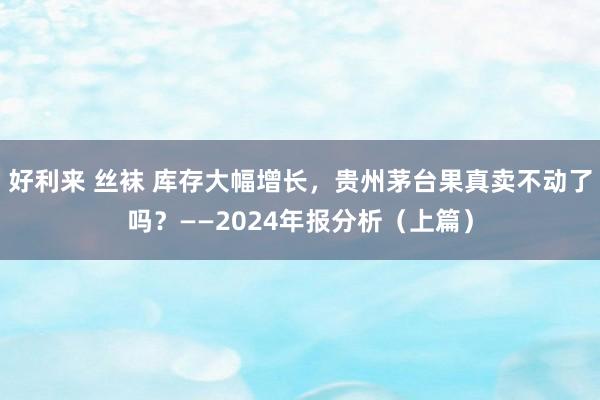 好利来 丝袜 库存大幅增长，贵州茅台果真卖不动了吗？——2024年报分析（上篇）