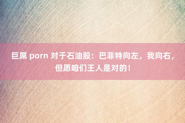 巨屌 porn 对于石油股：巴菲特向左，我向右，但愿咱们王人是对的！